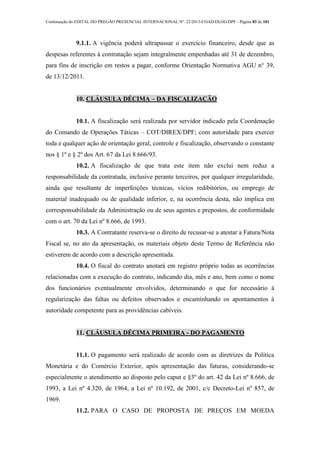Continuação do EDITAL DO PREGÃO PRESENCIAL INTERNACIONAL Nº. 22/2013-COAD/DLOG/DPF - Página 83 de 101
9.1.1. A vigência poderá ultrapassar o exercício financeiro, desde que as
despesas referentes à contratação sejam integralmente empenhadas até 31 de dezembro,
para fins de inscrição em restos a pagar, conforme Orientação Normativa AGU n° 39,
de 13/12/2011.
10. CLÁUSULA DÉCIMA – DA FISCALIZAÇÃO
10.1. A fiscalização será realizada por servidor indicado pela Coordenação
do Comando de Operações Táticas – COT/DIREX/DPF; com autoridade para exercer
toda e qualquer ação de orientação geral, controle e fiscalização, observando o constante
nos § 1º e § 2º dos Art. 67 da Lei 8.666/93.
10.2. A fiscalização de que trata este item não exclui nem reduz a
responsabilidade da contratada, inclusive perante terceiros, por qualquer irregularidade,
ainda que resultante de imperfeições técnicas, vícios redibitórios, ou emprego de
material inadequado ou de qualidade inferior, e, na ocorrência desta, não implica em
corresponsabilidade da Administração ou de seus agentes e prepostos, de conformidade
com o art. 70 da Lei nº 8.666, de 1993.
10.3. A Contratante reserva-se o direito de recusar-se a atestar a Fatura/Nota
Fiscal se, no ato da apresentação, os materiais objeto deste Termo de Referência não
estiverem de acordo com a descrição apresentada.
10.4. O fiscal do contrato anotará em registro próprio todas as ocorrências
relacionadas com a execução do contrato, indicando dia, mês e ano, bem como o nome
dos funcionários eventualmente envolvidos, determinando o que for necessário à
regularização das faltas ou defeitos observados e encaminhando os apontamentos à
autoridade competente para as providências cabíveis.
11. CLÁUSULA DÉCIMA PRIMEIRA - DO PAGAMENTO
11.1. O pagamento será realizado de acordo com as diretrizes da Política
Monetária e do Comércio Exterior, após apresentação das faturas, considerando-se
especialmente o atendimento ao disposto pelo caput e §3º do art. 42 da Lei nº 8.666, de
1993, a Lei nº 4.320, de 1964, a Lei nº 10.192, de 2001, c/c Decreto-Lei nº 857, de
1969.
11.2. PARA O CASO DE PROPOSTA DE PREÇOS EM MOEDA
 