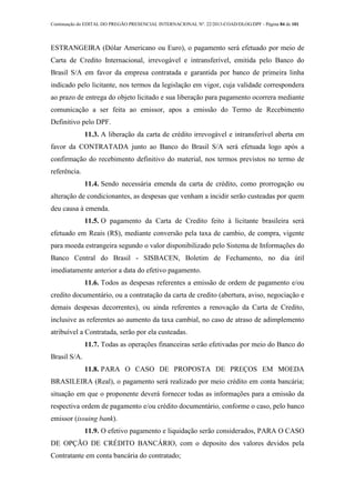 Continuação do EDITAL DO PREGÃO PRESENCIAL INTERNACIONAL Nº. 22/2013-COAD/DLOG/DPF - Página 84 de 101
ESTRANGEIRA (Dólar Americano ou Euro), o pagamento será efetuado por meio de
Carta de Credito Internacional, irrevogável e intransferível, emitida pelo Banco do
Brasil S/A em favor da empresa contratada e garantida por banco de primeira linha
indicado pelo licitante, nos termos da legislação em vigor, cuja validade correspondera
ao prazo de entrega do objeto licitado e sua liberação para pagamento ocorrera mediante
comunicação a ser feita ao emissor, apos a emissão do Termo de Recebimento
Definitivo pelo DPF.
11.3. A liberação da carta de crédito irrevogável e intransferível aberta em
favor da CONTRATADA junto ao Banco do Brasil S/A será efetuada logo após a
confirmação do recebimento definitivo do material, nos termos previstos no termo de
referência.
11.4. Sendo necessária emenda da carta de crédito, como prorrogação ou
alteração de condicionantes, as despesas que venham a incidir serão custeadas por quem
deu causa à emenda.
11.5. O pagamento da Carta de Credito feito à licitante brasileira será
efetuado em Reais (R$), mediante conversão pela taxa de cambio, de compra, vigente
para moeda estrangeira segundo o valor disponibilizado pelo Sistema de Informações do
Banco Central do Brasil - SISBACEN, Boletim de Fechamento, no dia útil
imediatamente anterior a data do efetivo pagamento.
11.6. Todos as despesas referentes a emissão de ordem de pagamento e/ou
credito documentário, ou a contratação da carta de credito (abertura, aviso, negociação e
demais despesas decorrentes), ou ainda referentes a renovação da Carta de Credito,
inclusive as referentes ao aumento da taxa cambial, no caso de atraso de adimplemento
atribuível a Contratada, serão por ela custeadas.
11.7. Todas as operações financeiras serão efetivadas por meio do Banco do
Brasil S/A.
11.8. PARA O CASO DE PROPOSTA DE PREÇOS EM MOEDA
BRASILEIRA (Real), o pagamento será realizado por meio crédito em conta bancária;
situação em que o proponente deverá fornecer todas as informações para a emissão da
respectiva ordem de pagamento e/ou crédito documentário, conforme o caso, pelo banco
emissor (issuing bank).
11.9. O efetivo pagamento e liquidação serão considerados, PARA O CASO
DE OPÇÃO DE CRÉDITO BANCÁRIO, com o deposito dos valores devidos pela
Contratante em conta bancária do contratado;
 