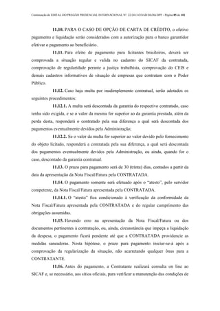 Continuação do EDITAL DO PREGÃO PRESENCIAL INTERNACIONAL Nº. 22/2013-COAD/DLOG/DPF - Página 85 de 101
11.10. PARA O CASO DE OPÇÃO DE CARTA DE CRÉDITO, o efetivo
pagamento e liquidação serão considerados com a autorização para o banco garantidor
efetivar o pagamento ao beneficiário.
11.11. Para efeito de pagamento para licitantes brasileiros, deverá ser
comprovada a situação regular e valida no cadastro do SICAF da contratada,
comprovação de regularidade perante a justiça trabalhista, comprovação do CEIS e
demais cadastros informativos de situação de empresas que contratam com o Poder
Público.
11.12. Caso haja multa por inadimplemento contratual, serão adotados os
seguintes procedimentos:
11.12.1. A multa será descontada da garantia do respectivo contratado, caso
tenha sido exigida, e se o valor da mesma for superior ao da garantia prestada, além da
perda desta, responderá o contratado pela sua diferença a qual será descontada dos
pagamentos eventualmente devidos pela Administração;
11.12.2. Se o valor da multa for superior ao valor devido pelo fornecimento
do objeto licitado, responderá a contratada pela sua diferença, a qual será descontada
dos pagamentos eventualmente devidos pela Administração, ou ainda, quando for o
caso, descontado da garantia contratual.
11.13. O prazo para pagamento será de 30 (trinta) dias, contados a partir da
data da apresentação da Nota Fiscal/Fatura pela CONTRATADA.
11.14. O pagamento somente será efetuado após o “atesto”, pelo servidor
competente, da Nota Fiscal/Fatura apresentada pela CONTRATADA.
11.14.1. O “atesto” fica condicionado à verificação da conformidade da
Nota Fiscal/Fatura apresentada pela CONTRATADA e do regular cumprimento das
obrigações assumidas.
11.15. Havendo erro na apresentação da Nota Fiscal/Fatura ou dos
documentos pertinentes à contratação, ou, ainda, circunstância que impeça a liquidação
da despesa, o pagamento ficará pendente até que a CONTRATADA providencie as
medidas saneadoras. Nesta hipótese, o prazo para pagamento iniciar-se-á após a
comprovação da regularização da situação, não acarretando qualquer ônus para a
CONTRATANTE.
11.16. Antes do pagamento, a Contratante realizará consulta on line ao
SICAF e, se necessário, aos sítios oficiais, para verificar a manutenção das condições de
 