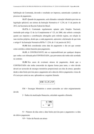Continuação do EDITAL DO PREGÃO PRESENCIAL INTERNACIONAL Nº. 22/2013-COAD/DLOG/DPF - Página 86 de 101
habilitação da Contratada, devendo o resultado ser impresso, autenticado e juntado ao
processo de pagamento.
11.17. Quando do pagamento, será efetuada a retenção tributária prevista na
legislação aplicável, nos termos da Instrução Normativa n° 1.234, de 11 de janeiro de
2012, da Secretaria da Receita Federal do Brasil.
11.17.1. A Contratada regularmente optante pelo Simples Nacional,
instituído pelo artigo 12 da Lei Complementar nº 123, de 2006, não sofrerá a retenção
quanto aos impostos e contribuições abrangidos pelo referido regime, em relação às
suas receitas próprias, desde que, a cada pagamento, apresente a declaração de que trata
o artigo 6° da Instrução Normativa RFB n° 1.234, de 11 de janeiro de 2012.
11.18. Será considerada como data do pagamento o dia em que constar
como emitida a ordem bancária para pagamento.
11.19. A CONTRATANTE não se responsabilizará por qualquer despesa
que venha a ser efetuada pela CONTRATADA, que porventura não tenha sido acordada
no contrato.
11.20. Nos casos de eventuais atrasos de pagamento, desde que a
CONTRATADA não tenha concorrido de alguma forma para tanto, o valor devido
deverá ser acrescido de encargos moratórios proporcionais aos dias de atraso, apurados
desde a data limite prevista para o pagamento até a data do efetivo pagamento, à taxa de
6% (seis por cento) ao ano, aplicando-se a seguinte fórmula:
EM = I x N x VP
EM = Encargos Moratórios a serem acrescidos ao valor originariamente
devido
I = Índice de atualização financeira, calculado segundo a fórmula:
I
=
6 / 100)
65
N = Número de dias entre a data limite prevista para o pagamento e a data
do efetivo pagamento
VP = Valor da Parcela em atraso
 