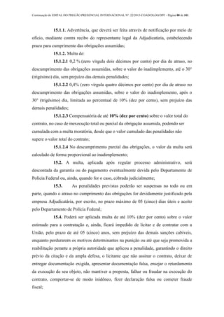 Continuação do EDITAL DO PREGÃO PRESENCIAL INTERNACIONAL Nº. 22/2013-COAD/DLOG/DPF - Página 88 de 101
15.1.1. Advertência, que deverá ser feita através de notificação por meio de
ofício, mediante contra recibo do representante legal da Adjudicatária, estabelecendo
prazo para cumprimento das obrigações assumidas;
15.1.2. Multa de:
15.1.2.1 0,2 % (zero vírgula dois décimos por cento) por dia de atraso, no
descumprimento das obrigações assumidas, sobre o valor do inadimplemento, até o 30°
(trigésimo) dia, sem prejuízo das demais penalidades;
15.1.2.2 0,4% (zero vírgula quatro décimos por cento) por dia de atraso no
descumprimento das obrigações assumidas, sobre o valor do inadimplemento, após o
30° (trigésimo) dia, limitada ao percentual de 10% (dez por cento), sem prejuízo das
demais penalidades;
15.1.2.3 Compensatória de até 10% (dez por cento) sobre o valor total do
contrato, no caso de inexecução total ou parcial da obrigação assumida, podendo ser
cumulada com a multa moratória, desde que o valor cumulado das penalidades não
supere o valor total do contrato;
15.1.2.4 No descumprimento parcial das obrigações, o valor da multa será
calculado de forma proporcional ao inadimplemento;
15.2. A multa, aplicada após regular processo administrativo, será
descontada da garantia ou do pagamento eventualmente devida pelo Departamento de
Polícia Federal ou, ainda, quando for o caso, cobrada judicialmente;
15.3. As penalidades previstas poderão ser suspensas no todo ou em
parte, quando o atraso no cumprimento das obrigações for devidamente justificado pela
empresa Adjudicatária, por escrito, no prazo máximo de 05 (cinco) dias úteis e aceito
pelo Departamento de Polícia Federal;
15.4. Poderá ser aplicada multa de até 10% (dez por cento) sobre o valor
estimado para a contratação e, ainda, ficará impedido de licitar e de contratar com a
União, pelo prazo de até 05 (cinco) anos, sem prejuízo das demais sanções cabíveis,
enquanto perdurarem os motivos determinantes na punição ou até que seja promovida a
reabilitação perante a própria autoridade que aplicou a penalidade, garantindo o direito
prévio da citação e da ampla defesa, o licitante que não assinar o contrato, deixar de
entregar documentação exigida, apresentar documentação falsa, ensejar o retardamento
da execução de seu objeto, não mantiver a proposta, falhar ou fraudar na execução do
contrato, comportar-se de modo inidôneo, fizer declaração falsa ou cometer fraude
fiscal;
 