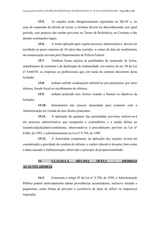 Continuação do EDITAL DO PREGÃO PRESENCIAL INTERNACIONAL Nº. 22/2013-COAD/DLOG/DPF - Página 89 de 101
15.5. As sanções serão obrigatoriamente registradas no SICAF e, no
caso de suspensão do direito de licitar, o licitante deverá ser descredenciado, por igual
período, sem prejuízo das multas previstas no Termo de Referência, no Contrato e das
demais cominações legais.
15.6. A multa aplicada após regular processo administrativo, deverá ser
recolhida no prazo máximo de 10 (dez) dias corridos, a contar da data do recebimento
da comunicação enviada pelo Departamento de Polícia Federal.
15.7. Também ficam sujeitas às penalidades de suspensão de licitar,
impedimento de contratar e de declaração de inidoneidade, nos termos do art. 88 da Lei
nº 8.666/93, as empresas ou profissionais que, em razão do contrato decorrente desta
licitação:
15.8. tenham sofrido condenações definitivas por praticarem, por meio
dolosos, fraude fiscal no recolhimento de tributos;
15.9. tenham praticado atos ilícitos visando a frustrar os objetivos da
licitação;
15.10. demonstrem não possuir idoneidade para contratar com a
Administração em virtude de atos ilícitos praticados.
15.11. A aplicação de qualquer das penalidades previstas realizar-se-á
em processo administrativo que assegurará o contraditório e a ampla defesa ao
licitante/adjudicatário/contratante, observando-se o procedimento previsto na Lei nº
8.666, de 1993, e subsidiariamente na Lei nº 9.784, de 1999.
15.12. A Autoridade competente, na aplicação das sanções, levará em
consideração a gravidade da conduta do infrator, o caráter educativo da pena, bem como
o dano causado à Administração, observado o princípio da proporcionalidade.
16. CLÁUSULA DÉCIMA SEXTA - MEDIDAS
ACAUTELADORAS
16.3. Consoante o artigo 45 da Lei n° 9.784, de 1999, a Administração
Pública poderá motivadamente adotar providências acauteladoras, inclusive retendo o
pagamento, como forma de prevenir a ocorrência de dano de difícil ou impossível
reparação.
 