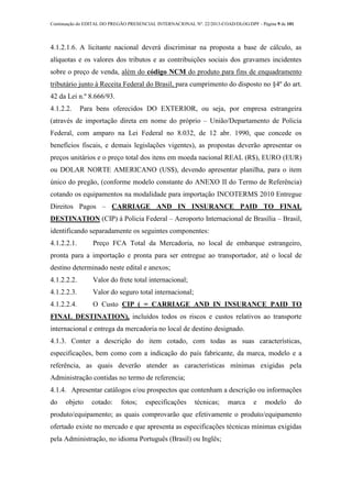 Continuação do EDITAL DO PREGÃO PRESENCIAL INTERNACIONAL Nº. 22/2013-COAD/DLOG/DPF - Página 9 de 101
4.1.2.1.6. A licitante nacional deverá discriminar na proposta a base de cálculo, as
alíquotas e os valores dos tributos e as contribuições sociais dos gravames incidentes
sobre o preço de venda, além do código NCM do produto para fins de enquadramento
tributário junto à Receita Federal do Brasil, para cumprimento do disposto no §4º do art.
42 da Lei n.º 8.666/93.
4.1.2.2. Para bens oferecidos DO EXTERIOR, ou seja, por empresa estrangeira
(através de importação direta em nome do próprio – União/Departamento de Policia
Federal, com amparo na Lei Federal no 8.032, de 12 abr. 1990, que concede os
benefícios fiscais, e demais legislações vigentes), as propostas deverão apresentar os
preços unitários e o preço total dos itens em moeda nacional REAL (R$), EURO (EUR)
ou DOLAR NORTE AMERICANO (US$), devendo apresentar planilha, para o item
único do pregão, (conforme modelo constante do ANEXO II do Termo de Referência)
cotando os equipamentos na modalidade para importação INCOTERMS 2010 Entregue
Direitos Pagos – CARRIAGE AND IN INSURANCE PAID TO FINAL
DESTINATION (CIP) à Policia Federal – Aeroporto Internacional de Brasília – Brasil,
identificando separadamente os seguintes componentes:
4.1.2.2.1. Preço FCA Total da Mercadoria, no local de embarque estrangeiro,
pronta para a importação e pronta para ser entregue ao transportador, até o local de
destino determinado neste edital e anexos;
4.1.2.2.2. Valor do frete total internacional;
4.1.2.2.3. Valor do seguro total internacional;
4.1.2.2.4. O Custo CIP ( = CARRIAGE AND IN INSURANCE PAID TO
FINAL DESTINATION), incluídos todos os riscos e custos relativos ao transporte
internacional e entrega da mercadoria no local de destino designado.
4.1.3. Conter a descrição do item cotado, com todas as suas características,
especificações, bem como com a indicação do país fabricante, da marca, modelo e a
referência, as quais deverão atender as características mínimas exigidas pela
Administração contidas no termo de referencia;
4.1.4. Apresentar catálogos e/ou prospectos que contenham a descrição ou informações
do objeto cotado: fotos; especificações técnicas; marca e modelo do
produto/equipamento; as quais comprovarão que efetivamente o produto/equipamento
ofertado existe no mercado e que apresenta as especificações técnicas mínimas exigidas
pela Administração, no idioma Português (Brasil) ou Inglês;
 