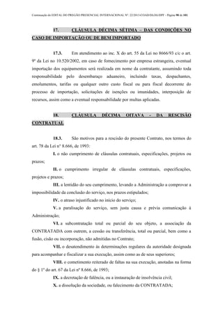 Continuação do EDITAL DO PREGÃO PRESENCIAL INTERNACIONAL Nº. 22/2013-COAD/DLOG/DPF - Página 90 de 101
17. CLÁUSULA DÉCIMA SÉTIMA – DAS CONDIÇÕES NO
CASO DE IMPORTAÇÃO OU DE BEM IMPORTADO
17.3. Em atendimento ao inc. X do art. 55 da Lei no 8666/93 c/c o art.
9º da Lei no 10.520/2002, em caso de fornecimento por empresa estrangeira, eventual
importação dos equipamentos será realizada em nome da contratante, assumindo toda
responsabilidade pelo desembaraço aduaneiro, incluindo taxas, despachantes,
emolumentos, tarifas ou qualquer outro custo fiscal ou para fiscal decorrente do
processo de importação, solicitações de isenções ou imunidades, interposição de
recursos, assim como a eventual responsabilidade por multas aplicadas.
18. CLÁUSULA DÉCIMA OITAVA - DA RESCISÃO
CONTRATUAL
18.3. São motivos para a rescisão do presente Contrato, nos termos do
art. 78 da Lei n° 8.666, de 1993:
I. o não cumprimento de cláusulas contratuais, especificações, projetos ou
prazos;
II. o cumprimento irregular de cláusulas contratuais, especificações,
projetos e prazos;
III. a lentidão do seu cumprimento, levando a Administração a comprovar a
impossibilidade da conclusão do serviço, nos prazos estipulados;
IV. o atraso injustificado no início do serviço;
V. a paralisação do serviço, sem justa causa e prévia comunicação à
Administração;
VI. a subcontratação total ou parcial do seu objeto, a associação da
CONTRATADA com outrem, a cessão ou transferência, total ou parcial, bem como a
fusão, cisão ou incorporação, não admitidas no Contrato;
VII. o desatendimento às determinações regulares da autoridade designada
para acompanhar e fiscalizar a sua execução, assim como as de seus superiores;
VIII. o cometimento reiterado de faltas na sua execução, anotadas na forma
do § 1º do art. 67 da Lei nº 8.666, de 1993;
IX. a decretação de falência, ou a instauração de insolvência civil;
X. a dissolução da sociedade, ou falecimento da CONTRATADA;
 