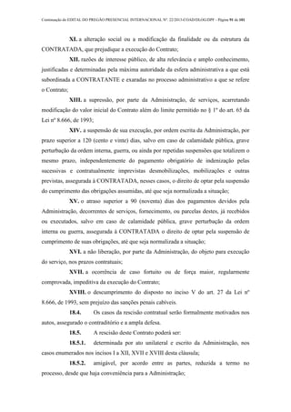 Continuação do EDITAL DO PREGÃO PRESENCIAL INTERNACIONAL Nº. 22/2013-COAD/DLOG/DPF - Página 91 de 101
XI. a alteração social ou a modificação da finalidade ou da estrutura da
CONTRATADA, que prejudique a execução do Contrato;
XII. razões de interesse público, de alta relevância e amplo conhecimento,
justificadas e determinadas pela máxima autoridade da esfera administrativa a que está
subordinada a CONTRATANTE e exaradas no processo administrativo a que se refere
o Contrato;
XIII. a supressão, por parte da Administração, de serviços, acarretando
modificação do valor inicial do Contrato além do limite permitido no § 1º do art. 65 da
Lei nº 8.666, de 1993;
XIV. a suspensão de sua execução, por ordem escrita da Administração, por
prazo superior a 120 (cento e vinte) dias, salvo em caso de calamidade pública, grave
perturbação da ordem interna, guerra, ou ainda por repetidas suspensões que totalizem o
mesmo prazo, independentemente do pagamento obrigatório de indenização pelas
sucessivas e contratualmente imprevistas desmobilizações, mobilizações e outras
previstas, assegurada à CONTRATADA, nesses casos, o direito de optar pela suspensão
do cumprimento das obrigações assumidas, até que seja normalizada a situação;
XV. o atraso superior a 90 (noventa) dias dos pagamentos devidos pela
Administração, decorrentes de serviços, fornecimento, ou parcelas destes, já recebidos
ou executados, salvo em caso de calamidade pública, grave perturbação da ordem
interna ou guerra, assegurada à CONTRATADA o direito de optar pela suspensão de
cumprimento de suas obrigações, até que seja normalizada a situação;
XVI. a não liberação, por parte da Administração, do objeto para execução
do serviço, nos prazos contratuais;
XVII. a ocorrência de caso fortuito ou de força maior, regularmente
comprovada, impeditiva da execução do Contrato;
XVIII. o descumprimento do disposto no inciso V do art. 27 da Lei nº
8.666, de 1993, sem prejuízo das sanções penais cabíveis.
18.4. Os casos da rescisão contratual serão formalmente motivados nos
autos, assegurado o contraditório e a ampla defesa.
18.5. A rescisão deste Contrato poderá ser:
18.5.1. determinada por ato unilateral e escrito da Administração, nos
casos enumerados nos incisos I a XII, XVII e XVIII desta cláusula;
18.5.2. amigável, por acordo entre as partes, reduzida a termo no
processo, desde que haja conveniência para a Administração;
 