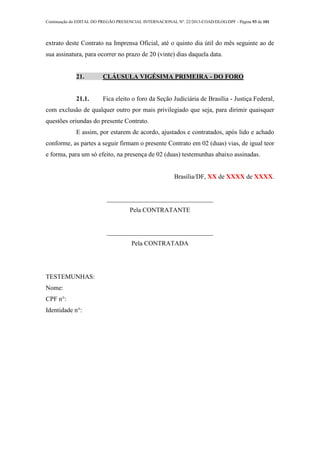 Continuação do EDITAL DO PREGÃO PRESENCIAL INTERNACIONAL Nº. 22/2013-COAD/DLOG/DPF - Página 93 de 101
extrato deste Contrato na Imprensa Oficial, até o quinto dia útil do mês seguinte ao de
sua assinatura, para ocorrer no prazo de 20 (vinte) dias daquela data.
21. CLÁUSULA VIGÉSIMA PRIMEIRA - DO FORO
21.1. Fica eleito o foro da Seção Judiciária de Brasília - Justiça Federal,
com exclusão de qualquer outro por mais privilegiado que seja, para dirimir quaisquer
questões oriundas do presente Contrato.
E assim, por estarem de acordo, ajustados e contratados, após lido e achado
conforme, as partes a seguir firmam o presente Contrato em 02 (duas) vias, de igual teor
e forma, para um só efeito, na presença de 02 (duas) testemunhas abaixo assinadas.
Brasília/DF, XX de XXXX de XXXX.
_________________________________
Pela CONTRATANTE
_________________________________
Pela CONTRATADA
TESTEMUNHAS:
Nome:
CPF n°:
Identidade n°:
 