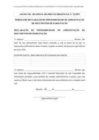 Continuação do EDITAL DO PREGÃO PRESENCIAL INTERNACIONAL Nº. 22/2013-COAD/DLOG/DPF - Página 94 de 101
ANEXO VIII - DO EDITAL DO PREGÃO PRESENCIAL N.º 22/2013
MODELO DE DECLARAÇÃO DE IMPOSSIBILIDADE DE APRESENTAÇÃO
DE DOCUMENTOS DE HABILITAÇÃO
DECLARAÇÃO DE IMPOSSIBILIDADE DE APRESENTAÇÃO DE
DOCUMENTOS DE HABILITAÇÃO
A empresa _________________________________________________ declara, por
meio de seu representante legal abaixo assinado, e sob as penas da lei que os
documentos habilitatórios abaixo listados, exigidos no edital, não possuem equivalência
em nosso País.
ITEM DO EDITAL DOCUMENTAÇÃO EXIGIDA NO EDITAL
A empresa _________________________________________________ declara que
está ciente da responsabilidade civil e criminal decorrente da não veracidade das
informações prestadas, como também das sanções administrativas e penais a que está
sujeita no Brasil, caso o teor deste instrumento não seja condizente com a situação atual
real.
Brasília – DF, ____ de _________________ de __________.
_______________________________
(representante legal)
 