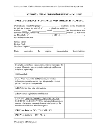 Continuação do EDITAL DO PREGÃO PRESENCIAL INTERNACIONAL Nº. 22/2013-COAD/DLOG/DPF - Página 95 de 101
ANEXO IX – EDITAL DO PREGÃO PRESENCIAL N.º 22/2013
MODELO DE PROPOSTA COMERCIAL PARA EMPRESA ESTRANGEIRA
(Nome/Razão Social/Designação) __________________, inscrita no (nome do cadastro
do país de origem, se houver) nº ______, situada no endereço ________________,
telefone: _____, fax: ______________, email: ____________, por intermédio de seu
representante legal, o(a) Sr.(a) __________________________, portador (a) da Cédula
de Identidade nº _____________________ e CPF nº _______________________,
apresenta proposta para:
Item do Edital: ___________________________
Destino Final:____________________________
Moeda da Proposta:_______________________
Dados completos da empresa transportadora (importadora):
______________________________________________________________________
______________________________________________________________________
_________
Descrição completa do Equipamento, inclusive com país de
origem, fabricante, marca, modelo, código do catálogo ou
referência, e peso (kg).
(Q) Quantidade
(FCA) Preço FCA Total da Mercadoria, no local de
embarque estrangeiro, pronta para a importação e pronta
para ser entregue ao transportador
(VFI) Valor do frete total internacional
(VSI) Valor do seguro total internacional
(CC) Custo CIP ( = CARRIAGE AND IN INSURANCE
PAID TO FINAL DESTINATION), incluídos todos os riscos
e custos relativos ao transporte internacional e entrega da
mercadoria no local de destino designado
(PT) Preço Total → CC = FCA + VFI + VSI
(PU) Preço Unitário → PU = PT / Q
Observações e Declarações:
 