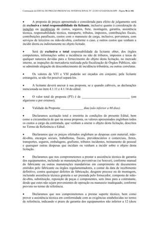 Continuação do EDITAL DO PREGÃO PRESENCIAL INTERNACIONAL Nº. 22/2013-COAD/DLOG/DPF - Página 96 de 101
 A proposta de preços apresentada e considerada para efeito de julgamento será
de exclusiva e total responsabilidade da licitante, inclusive quanto à consideração de
isenções ou incidências de custos, seguros, frete, montagem, garantia, assistência
técnica, responsabilidade técnica, transporte, tributos, impostos, contribuições fiscais,
contribuições parafiscais, custos com o manuseio de carga, inclusive, porventura, com
serviços de terceiros ou mão-de-obra, conforme o caso, e outros custos que venham a
incidir direta ou indiretamente no objeto licitado.
 Será de exclusiva e total responsabilidade da licitante obter, dos órgãos
competentes, informações sobre a incidência ou não de tributos, impostos e taxas de
qualquer natureza devidas para o fornecimento do objeto desta licitação, no mercado
interno, as inspeções da mercadoria realizada pela fiscalização de Órgãos Públicos, não
se admitindo alegação de desconhecimento de incidência tributária, ou outras correlatas.
 Os valores de VFI e VSI poderão ser orçados em conjunto, pela licitante
estrangeira, se não for possível separá-los.
 A licitante deverá anexar à sua proposta, se e quando cabíveis, as declarações
mencionada no item 4.1.11 e 4.1.14 do edital.
 O valor total de proposta (PT) é de ______________________________ (em
algarismo e por extenso);
 Validade da Proposta:______________ dias (não inferior a 60 dias).
 Declaramos aceitação total e irrestrita às condições do presente Edital, bem
como a circunstância de que na nossa proposta, os valores apresentados englobam todos
os custos a cargo da contratada, que venham a onerar o objeto desta licitação, descritos
no Termo de Referência e Edital.
 Declaramos que os preços ofertados englobam as despesas com material, mão-
de-obra, encargos sociais, trabalhistas, fiscais, previdenciários e comerciais, fretes,
transportes, seguros, embalagens, grafismo, tributos incidentes, treinamento de pessoal
e quaisquer outras despesas que incidam ou venham a incidir sobre o objeto desta
licitação.
 Declaramos que nos comprometemos a prestar a assistência técnica de garantia
dos equipamentos, incluindo as manutenções preventivas (se houver), conforme manual
do fabricante ou outras manutenções mandatórias em cumprimento de documentos
emitidos pelo fabricante ou órgãos regulamentadores, a contar da data de recebimento
definitivo, contra quaisquer defeitos de fabricação, desgaste precoce ou de montagem,
incluindo assistência técnica gratuita a ser prestada pelo fornecedor, composta de mão-
de-obra, substituição, reposição de peças e componentes, sem ônus para a contratante,
desde que estes não sejam provenientes de operação ou manuseio inadequado, conforme
previsto no termo de referência.
 Declaramos que nos comprometemos a prestar suporte técnico, bem como
prover a assistência técnica em conformidade com as exigências estabelecidas no termo
de referência, indicando o prazo de garantia dos equipamentos não inferior a 12 (doze
 