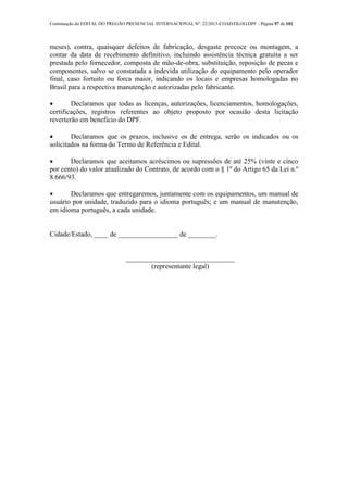 Continuação do EDITAL DO PREGÃO PRESENCIAL INTERNACIONAL Nº. 22/2013-COAD/DLOG/DPF - Página 97 de 101
meses), contra, quaisquer defeitos de fabricação, desgaste precoce ou montagem, a
contar da data de recebimento definitivo, incluindo assistência técnica gratuita a ser
prestada pelo fornecedor, composta de mão-de-obra, substituição, reposição de pecas e
componentes, salvo se constatada a indevida utilização do equipamento pelo operador
final, caso fortuito ou forca maior, indicando os locais e empresas homologadas no
Brasil para a respectiva manutenção e autorizadas pelo fabricante.
 Declaramos que todas as licenças, autorizações, licenciamentos, homologações,
certificações, registros referentes ao objeto proposto por ocasião desta licitação
reverterão em beneficio do DPF.
 Declaramos que os prazos, inclusive os de entrega, serão os indicados ou os
solicitados na forma do Termo de Referência e Edital.
 Declaramos que aceitamos acréscimos ou supressões de até 25% (vinte e cinco
por cento) do valor atualizado do Contrato, de acordo com o § 1º do Artigo 65 da Lei n.º
8.666/93.
 Declaramos que entregaremos, juntamente com os equipamentos, um manual de
usuário por unidade, traduzido para o idioma português; e um manual de manutenção,
em idioma português, a cada unidade.
Cidade/Estado, ____ de _________________ de ________.
_______________________________
(representante legal)
 