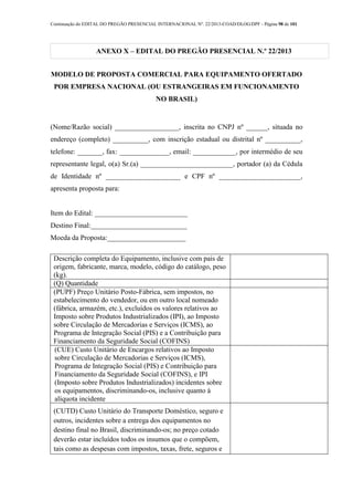 Continuação do EDITAL DO PREGÃO PRESENCIAL INTERNACIONAL Nº. 22/2013-COAD/DLOG/DPF - Página 98 de 101
ANEXO X – EDITAL DO PREGÃO PRESENCIAL N.º 22/2013
MODELO DE PROPOSTA COMERCIAL PARA EQUIPAMENTO OFERTADO
POR EMPRESA NACIONAL (OU ESTRANGEIRAS EM FUNCIONAMENTO
NO BRASIL)
(Nome/Razão social) __________________, inscrita no CNPJ nº ______, situada no
endereço (completo) __________, com inscrição estadual ou distrital nº __________,
telefone: _______, fax: ______________, email: ____________, por intermédio de seu
representante legal, o(a) Sr.(a) __________________________, portador (a) da Cédula
de Identidade nº _____________________ e CPF nº _______________________,
apresenta proposta para:
Item do Edital: __________________________
Destino Final:___________________________
Moeda da Proposta:______________________
Descrição completa do Equipamento, inclusive com país de
origem, fabricante, marca, modelo, código do catálogo, peso
(kg).
(Q) Quantidade
(PUPF) Preço Unitário Posto-Fábrica, sem impostos, no
estabelecimento do vendedor, ou em outro local nomeado
(fábrica, armazém, etc.), excluídos os valores relativos ao
Imposto sobre Produtos Industrializados (IPI), ao Imposto
sobre Circulação de Mercadorias e Serviços (ICMS), ao
Programa de Integração Social (PIS) e a Contribuição para
Financiamento da Seguridade Social (COFINS)
(CUE) Custo Unitário de Encargos relativos ao Imposto
sobre Circulação de Mercadorias e Serviços (ICMS),
Programa de Integração Social (PIS) e Contribuição para
Financiamento da Seguridade Social (COFINS), e IPI
(Imposto sobre Produtos Industrializados) incidentes sobre
os equipamentos, discriminando-os, inclusive quanto à
alíquota incidente
(CUTD) Custo Unitário do Transporte Doméstico, seguro e
outros, incidentes sobre a entrega dos equipamentos no
destino final no Brasil, discriminando-os; no preço cotado
deverão estar incluídos todos os insumos que o compõem,
tais como as despesas com impostos, taxas, frete, seguros e
 
