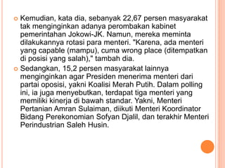  Kemudian, kata dia, sebanyak 22,67 persen masyarakat
tak menginginkan adanya perombakan kabinet
pemerintahan Jokowi-JK. Namun, mereka meminta
dilakukannya rotasi para menteri. "Karena, ada menteri
yang capable (mampu), cuma wrong place (ditempatkan
di posisi yang salah)," tambah dia.
 Sedangkan, 15,2 persen masyarakat lainnya
menginginkan agar Presiden menerima menteri dari
partai oposisi, yakni Koalisi Merah Putih. Dalam polling
ini, ia juga menyebutkan, terdapat tiga menteri yang
memiliki kinerja di bawah standar. Yakni, Menteri
Pertanian Amran Sulaiman, diikuti Menteri Koordinator
Bidang Perekonomian Sofyan Djalil, dan terakhir Menteri
Perindustrian Saleh Husin.
 
