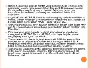  Hendri melanjutkan, ada tiga menteri yang memiliki kinerja terbaik selama
enam bulan terakhir masa pemerintahan Jokowi-JK. Di antaranya, Menteri
Keuangan Bambang Brodjonegoro, Menteri Pekerjaan Umum dan
Perumahan Rakyat Basuki Hadimoeljono, dan Menteri BUMN Rini
Soemarno.
 Anggota Komisi XI DPR Muhammad Misbakhun yang hadir dalam diskusi itu
menilai, Menteri Keuangan Bambang memiliki kinerja yang baik. Apalagi, dia
berhasil dalam mengegolkan APBN-P pada Februari lalu.
 "Dan, ini pertama kali APBNP diajukan pemerintah dengan ingar-bingar KMP
dan KIH. Komunikasinya sangat bagus dan ini adalah sebuah prestasi," kata
Misbakhun.
 Pada saat yang sama, kata dia, terdapat sejumlah partai yang berniat
menggagalkan APBN-P. Namun, APBN-P justru dapat berjalan sesuai
dengan program-program pemerintah.
 "Salah satu contoh, Jokowi ingin alihkan subsidi BBM dari konsumtif ke
produktif dan ini berjalan dalam APBN-P itu. Sehingga, APBN-P 2015
mempunyai ruang fiskal yang besar. Bagi saya, ini adalah prestasi Menkeu
bicara dengan komisi XI dan bicara dengan Banggar," ucapnya.
 Tak hanya itu, ia juga mengkritisi koordinasi dalam tim ekonomi yang selama
ini tak sinkron. Menurut dia, koordinasi dalam tim ekonomi menjadi titik
lemah dalam pemerintahan saat ini. rep: Dessy Suciati Saputri c14 ed:
Muhammad Hafil
 