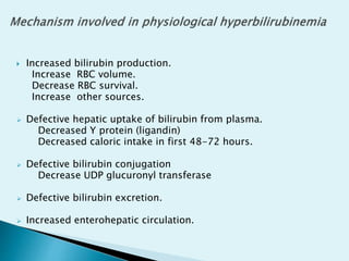 Increased bilirubin production.
Increase RBC volume.
Decrease RBC survival.
Increase other sources.
 Defective hepatic uptake of bilirubin from plasma.
Decreased Y protein (ligandin)
Decreased caloric intake in first 48-72 hours.
 Defective bilirubin conjugation
Decrease UDP glucuronyl transferase
 Defective bilirubin excretion.
 Increased enterohepatic circulation.
 