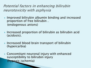  Improved bilirubin albumin binding and increased
proportion of free bilirubin .
(endogenous anions)
 Increased proportion of bilirubin as bilirubin acid
(acidosis).
 Increased blood brain transport of bilirubin
(hypercarbia)
 Concomitant neuronal injury with enhanced
susceptibility to bilirubin injury
(hypoxic ischemia)
 
