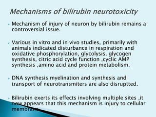  Mechanism of injury of neuron by bilirubin remains a
controversial issue.
 Various in vitro and in vivo studies, primarily with
animals indicated disturbance in respiration and
oxidative phosphorylation, glycolysis, glycogen
synthesis, citric acid cycle function ,cyclic AMP
synthesis ,amino acid and protein metabolism.
 DNA synthesis myelination and synthesis and
transport of neurotransmiters are also disruptted.
 Bilirubin exerts its effects involving multiple sites ,it
now appears that this mechanism is injury to cellular
membrane
 