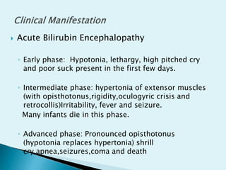  Acute Bilirubin Encephalopathy
◦ Early phase: Hypotonia, lethargy, high pitched cry
and poor suck present in the first few days.
◦ Intermediate phase: hypertonia of extensor muscles
(with opisthotonus,rigidity,oculogyric crisis and
retrocollis)Irritability, fever and seizure.
Many infants die in this phase.
◦ Advanced phase: Pronounced opisthotonus
(hypotonia replaces hypertonia) shrill
cry,apnea,seizures,coma and death
 