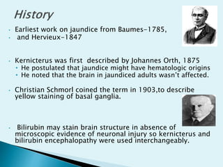 • Earliest work on jaundice from Baumes-1785,
• and Hervieux-1847
• Kernicterus was first described by Johannes Orth, 1875
• He postulated that jaundice might have hematologic origins
• He noted that the brain in jaundiced adults wasn’t affected.
• Christian Schmorl coined the term in 1903,to describe
yellow staining of basal ganglia.
• Bilirubin may stain brain structure in absence of
microscopic evidence of neuronal injury so kernicterus and
bilirubin encephalopathy were used interchangeably.
 