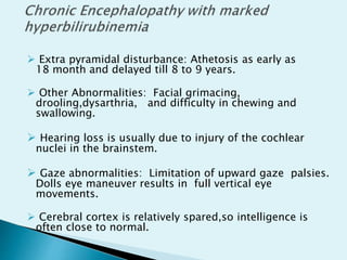  Extra pyramidal disturbance: Athetosis as early as
18 month and delayed till 8 to 9 years.
 Other Abnormalities: Facial grimacing,
drooling,dysarthria, and difficulty in chewing and
swallowing.
 Hearing loss is usually due to injury of the cochlear
nuclei in the brainstem.
 Gaze abnormalities: Limitation of upward gaze palsies.
Dolls eye maneuver results in full vertical eye
movements.
 Cerebral cortex is relatively spared,so intelligence is
often close to normal.
 