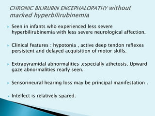  Seen in infants who experienced less severe
hyperbilirubinemia with less severe neurological affection.
 Clinical features : hypotonia , active deep tendon reflexes
persistent and delayed acquisition of motor skills.
 Extrapyramidal abnormalities ,especially athetosis. Upward
gaze abnormalities rearly seen.
 Sensorineural hearing loss may be principal manifestation .
 Intellect is relatively spared.
 