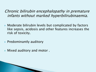 Chronic bilirubin encephalopathy in premature
infants without marked hyperbilirubinaemia.
 Moderate bilirubin levels but complicated by factors
like sepsis, acidosis and other features increases the
risk of toxicity.
 Predominantly auditory
 Mixed auditory and motor .
 