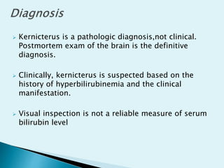 Kernicterus is a pathologic diagnosis,not clinical.
Postmortem exam of the brain is the definitive
diagnosis.
 Clinically, kernicterus is suspected based on the
history of hyperbilirubinemia and the clinical
manifestation.
 Visual inspection is not a reliable measure of serum
bilirubin level
 