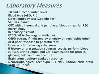  TB and direct bilirubin level
 Blood type (ABO, Rh)
 Direct antibody test (Coombs test)
 Serum albumin
 CBC with differential and peripheral blood smear for RBC
 morphology
 Reticulocyte count
 ETCOc (if technology is available)
 G6PD screen, if indicated by ethnicity or geographic origin
 or if poor response to phototherapy
 Urinalysis for reducing substances
 If history or presentation suggests sepsis, perform blood
 culture, urine culture, and CSF examination for protein,
 glucose, cell count, and culture.
 Brain stem auditory evoked response.
 Neuroradiological technique: CT,NMR ,radionuclide brain
scan ,PET scan .
 