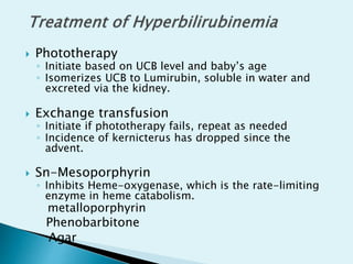  Phototherapy
◦ Initiate based on UCB level and baby’s age
◦ Isomerizes UCB to Lumirubin, soluble in water and
excreted via the kidney.
 Exchange transfusion
◦ Initiate if phototherapy fails, repeat as needed
◦ Incidence of kernicterus has dropped since the
advent.
 Sn-Mesoporphyrin
◦ Inhibits Heme-oxygenase, which is the rate-limiting
enzyme in heme catabolism.
metalloporphyrin
Phenobarbitone
Agar
 