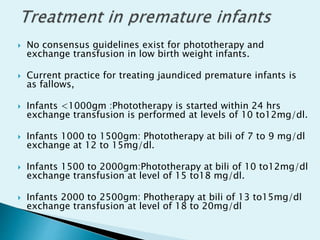  No consensus guidelines exist for phototherapy and
exchange transfusion in low birth weight infants.
 Current practice for treating jaundiced premature infants is
as fallows,
 Infants <1000gm :Phototherapy is started within 24 hrs
exchange transfusion is performed at levels of 10 to12mg/dl.
 Infants 1000 to 1500gm: Phototherapy at bili of 7 to 9 mg/dl
exchange at 12 to 15mg/dl.
 Infants 1500 to 2000gm:Phototherapy at bili of 10 to12mg/dl
exchange transfusion at level of 15 to18 mg/dl.
 Infants 2000 to 2500gm: Photherapy at bili of 13 to15mg/dl
exchange transfusion at level of 18 to 20mg/dl
 