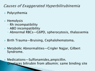  Polycythemia
 Hemolysis
◦ Rh incompatibility
◦ ABO incompatibility
◦ Abnormal RBCs—G6PD, spherocytosis, thalassemia
 Birth Trauma—Bruising, Cephalohematoma.
 Metabolic Abnormalities—Crigler Najjar, Gilbert
Syndrome.
 Medications—Sulfonamides,ampicillin.
Displaces bilirubin from albumin; same binding site
 