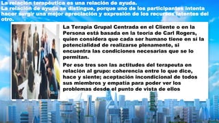 La relación terapéutica es una relación de ayuda.
La relación de ayuda se distingue, porque uno de los participantes intenta
hacer surgir una mejor apreciación y expresión de los recursos latentes del
otro.
La Terapia Grupal Centrada en el Cliente o en la
Persona está basada en la teoría de Carl Rogers,
quien considera que cada ser humano tiene en sí la
potencialidad de realizarse plenamente, si
encuentra las condiciones necesarias que se lo
permitan.
Por eso tres son las actitudes del terapeuta en
relación al grupo: coherencia entre lo que dice,
hace y siente; aceptación incondicional de todos
sus miembros y empatía para poder ver los
problemas desde el punto de vista de ellos
 