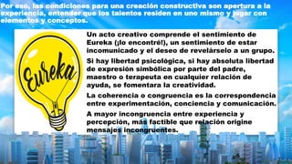 Por eso, las condiciones para una creación constructiva son apertura a la
experiencia, entender que los talentos residen en uno mismo y jugar con
elementos y conceptos.
Un acto creativo comprende el sentimiento de
Eureka (¡lo encontré!), un sentimiento de estar
incomunicado y el deseo de revelárselo a un grupo.
Si hay libertad psicológica, si hay absoluta libertad
de expresión simbólica por parte del padre,
maestro o terapeuta en cualquier relación de
ayuda, se fomentara la creatividad.
La coherencia o congruencia es la correspondencia
entre experimentación, conciencia y comunicación.
A mayor incongruencia entre experiencia y
percepción, más factible que relación origine
mensajes incongruentes.
 