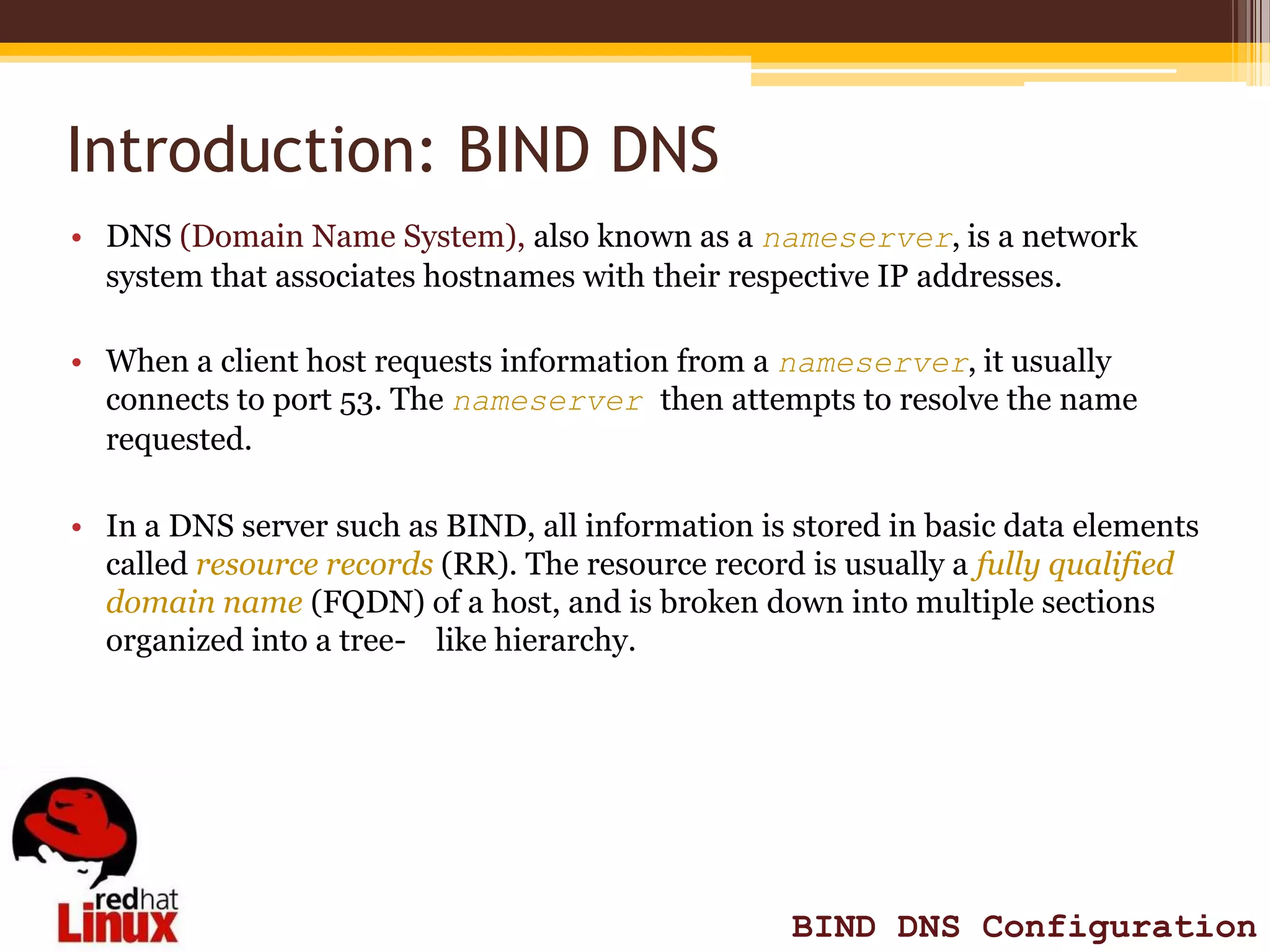 Introduction: BIND DNS
• DNS (Domain Name System), also known as a nameserver, is a network
  system that associates hostnames with their respective IP addresses.

• When a client host requests information from a nameserver, it usually
  connects to port 53. The nameserver then attempts to resolve the name
  requested.

• In a DNS server such as BIND, all information is stored in basic data elements
  called resource records (RR). The resource record is usually a fully qualified
  domain name (FQDN) of a host, and is broken down into multiple sections
  organized into a tree- like hierarchy.




                                                   BIND DNS Configuration
 