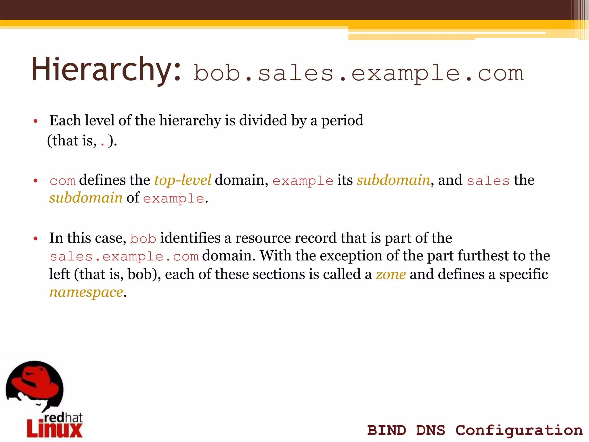Hierarchy: bob.sales.example.com
• Each level of the hierarchy is divided by a period
  (that is, . ).

• com defines the top-level domain, example its subdomain, and sales the
  subdomain of example.

• In this case, bob identifies a resource record that is part of the
  sales.example.com domain. With the exception of the part furthest to the
  left (that is, bob), each of these sections is called a zone and defines a specific
  namespace.




                                                       BIND DNS Configuration
 