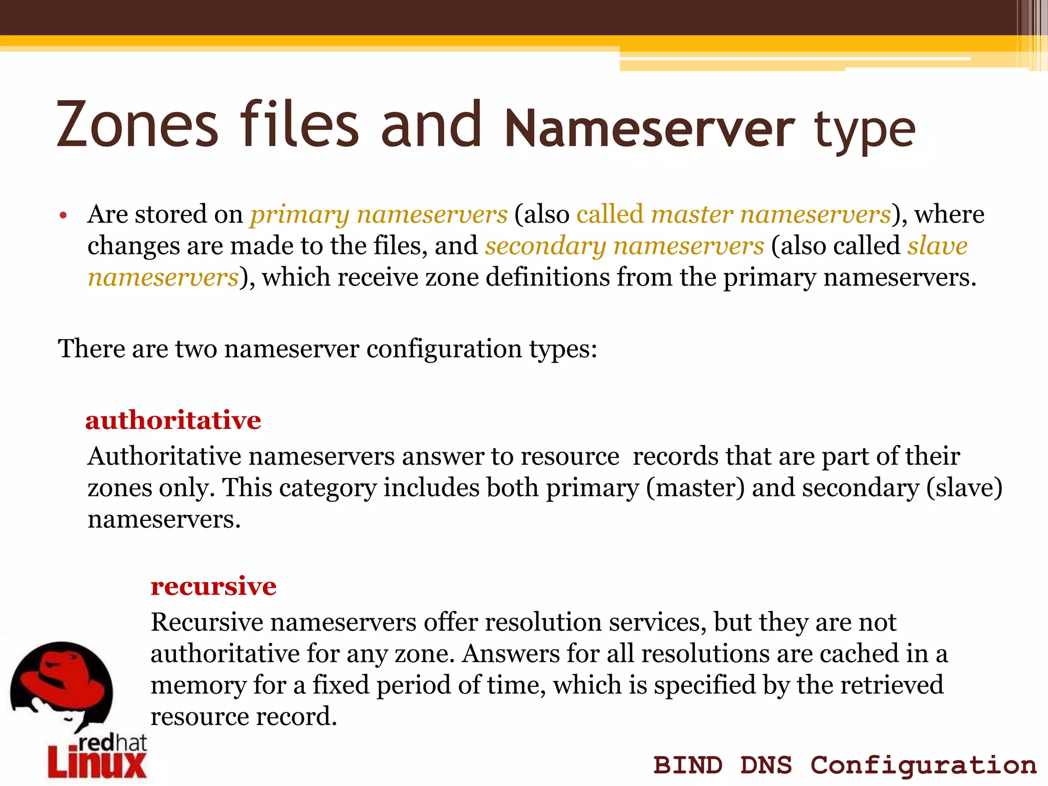 Zones files and Nameserver type
• Are stored on primary nameservers (also called master nameservers), where
  changes are made to the files, and secondary nameservers (also called slave
  nameservers), which receive zone definitions from the primary nameservers.

There are two nameserver configuration types:

  authoritative
  Authoritative nameservers answer to resource records that are part of their
  zones only. This category includes both primary (master) and secondary (slave)
  nameservers.

       recursive
       Recursive nameservers offer resolution services, but they are not
       authoritative for any zone. Answers for all resolutions are cached in a
       memory for a fixed period of time, which is specified by the retrieved
       resource record.
                                                   BIND DNS Configuration
 
