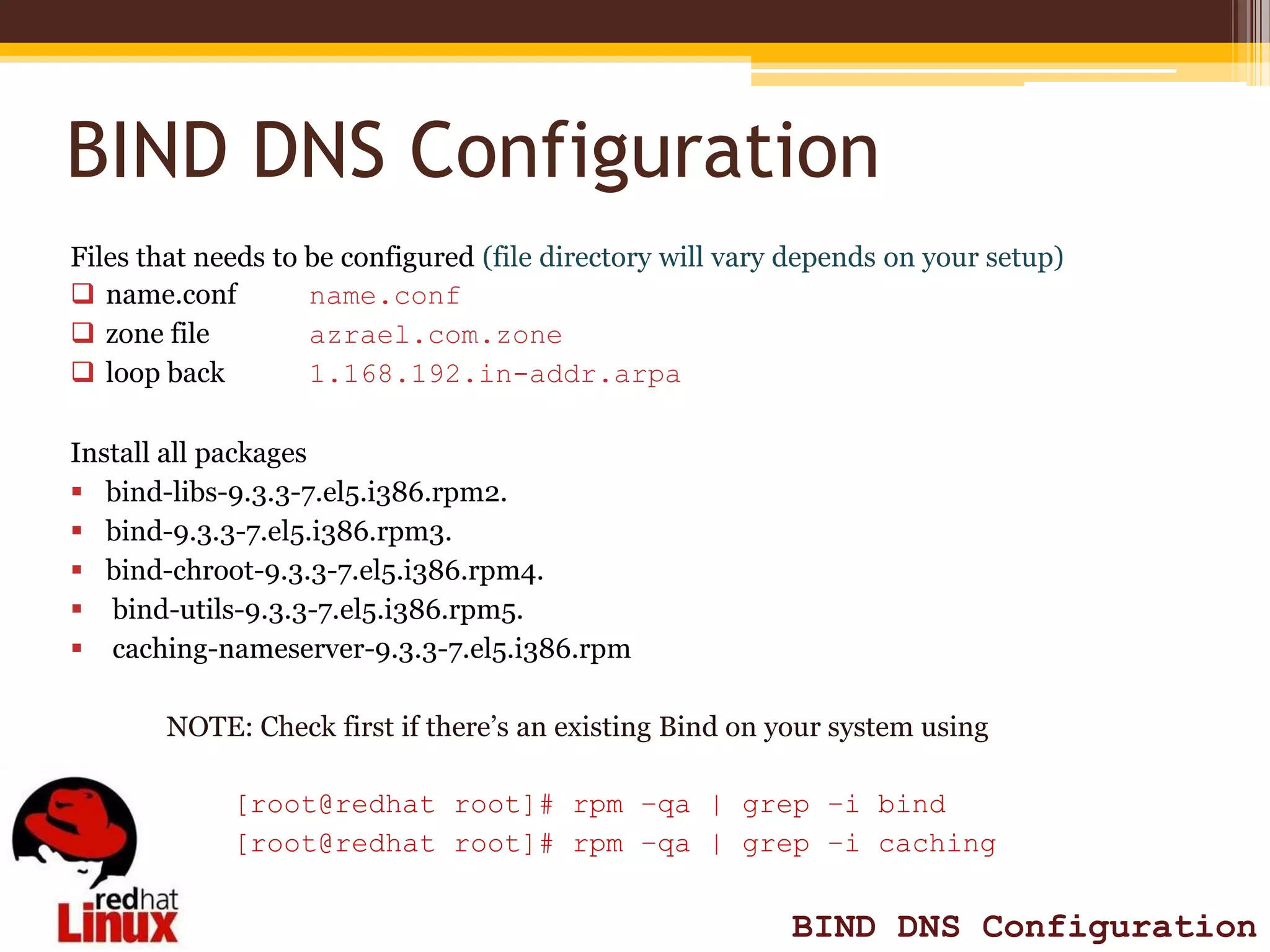 BIND DNS Configuration
Files that needs to be configured (file directory will vary depends on your setup)
 name.conf         name.conf
 zone file         azrael.com.zone
 loop back         1.168.192.in-addr.arpa

Install all packages
 bind-libs-9.3.3-7.el5.i386.rpm2.
 bind-9.3.3-7.el5.i386.rpm3.
 bind-chroot-9.3.3-7.el5.i386.rpm4.
 bind-utils-9.3.3-7.el5.i386.rpm5.
 caching-nameserver-9.3.3-7.el5.i386.rpm

       NOTE: Check first if there’s an existing Bind on your system using

             [root@redhat root]# rpm –qa | grep –i bind
             [root@redhat root]# rpm –qa | grep –i caching


                                                           BIND DNS Configuration
 