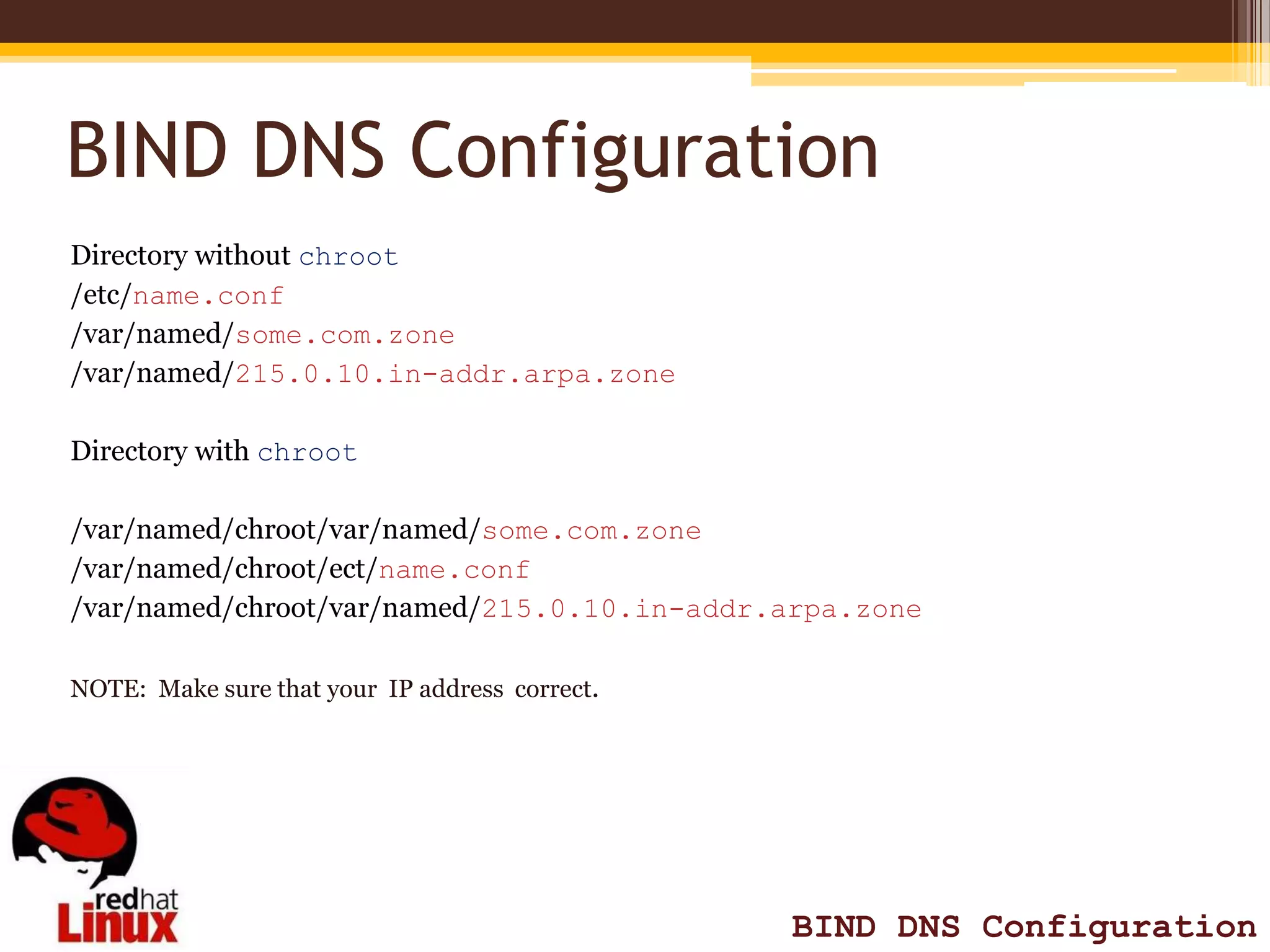 BIND DNS Configuration
Directory without chroot
/etc/name.conf
/var/named/some.com.zone
/var/named/215.0.10.in-addr.arpa.zone

Directory with chroot

/var/named/chroot/var/named/some.com.zone
/var/named/chroot/ect/name.conf
/var/named/chroot/var/named/215.0.10.in-addr.arpa.zone

NOTE: Make sure that your IP address correct.




                                                BIND DNS Configuration
 
