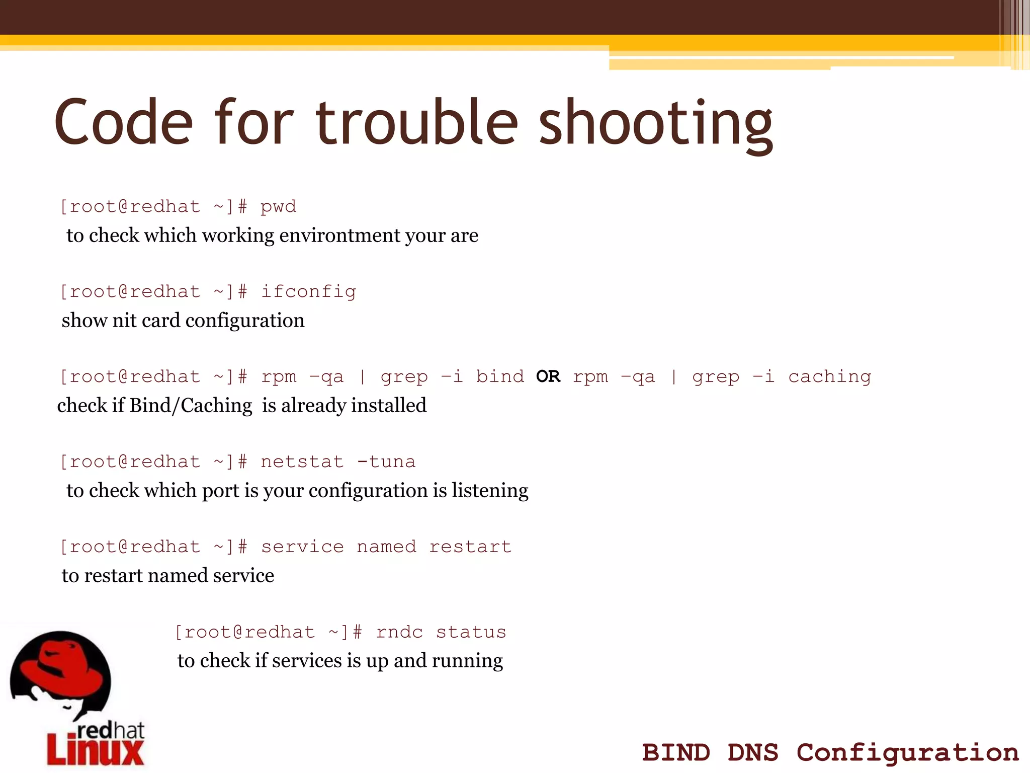 Code for trouble shooting
[root@redhat ~]# pwd
 to check which working environtment your are

[root@redhat ~]# ifconfig
show nit card configuration

[root@redhat ~]# rpm –qa | grep –i bind OR rpm –qa | grep –i caching
check if Bind/Caching is already installed

[root@redhat ~]# netstat -tuna
 to check which port is your configuration is listening

[root@redhat ~]# service named restart
to restart named service

             [root@redhat ~]# rndc status
             to check if services is up and running



                                                          BIND DNS Configuration
 