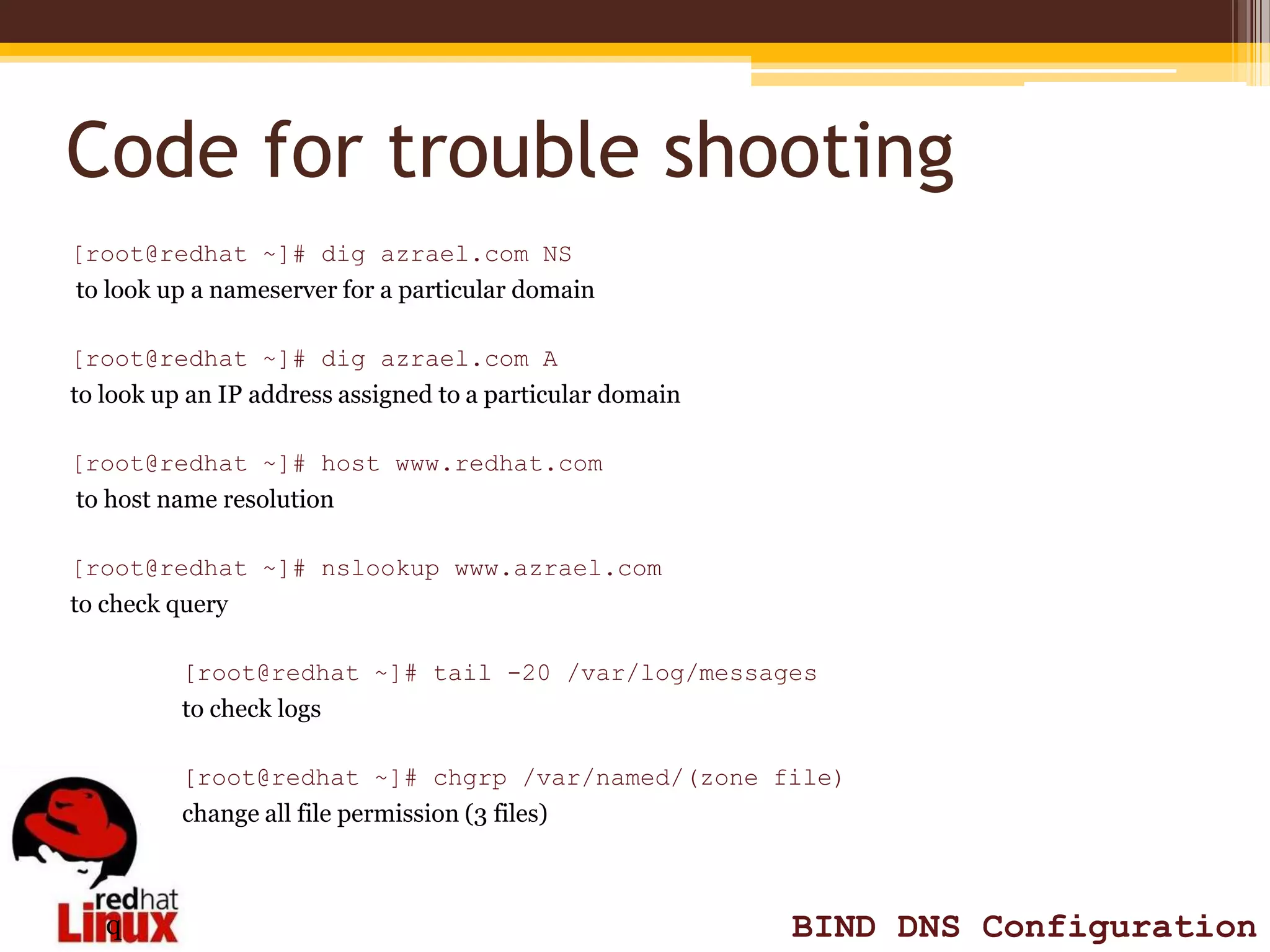 Code for trouble shooting
[root@redhat ~]# dig azrael.com NS
to look up a nameserver for a particular domain

[root@redhat ~]# dig azrael.com A
to look up an IP address assigned to a particular domain

[root@redhat ~]# host www.redhat.com
to host name resolution

[root@redhat ~]# nslookup www.azrael.com
to check query

          [root@redhat ~]# tail -20 /var/log/messages
          to check logs

          [root@redhat ~]# chgrp /var/named/(zone file)
          change all file permission (3 files)



   q                                                       BIND DNS Configuration
 