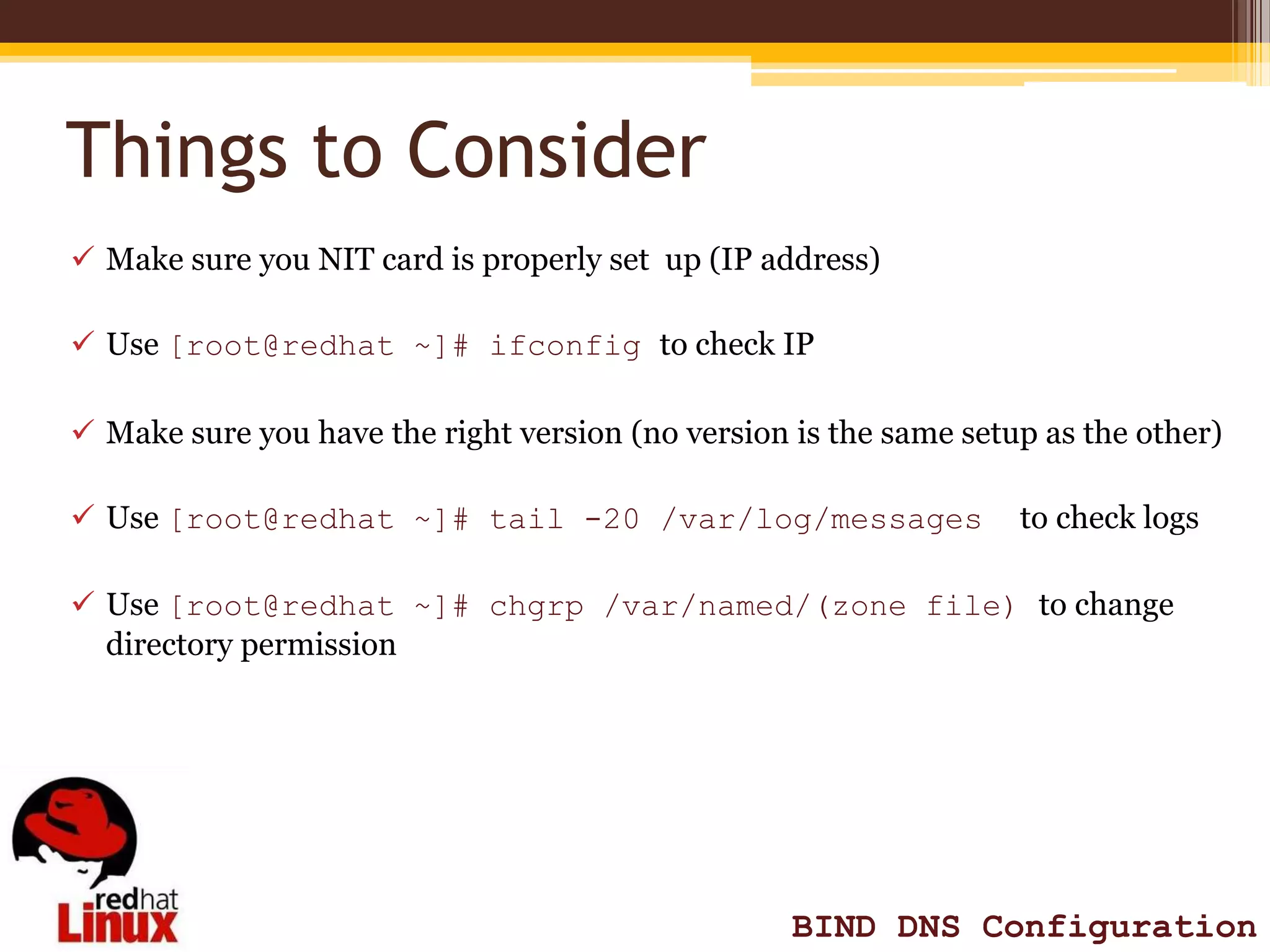 Things to Consider
 Make sure you NIT card is properly set up (IP address)

 Use [root@redhat ~]# ifconfig to check IP

 Make sure you have the right version (no version is the same setup as the other)

 Use [root@redhat ~]# tail -20 /var/log/messages                  to check logs

 Use [root@redhat ~]# chgrp /var/named/(zone file) to change
  directory permission




                                                   BIND DNS Configuration
 
