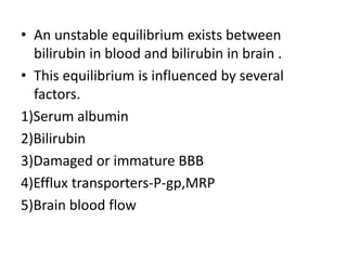 • An unstable equilibrium exists between
bilirubin in blood and bilirubin in brain .
• This equilibrium is influenced by several
factors.
1)Serum albumin
2)Bilirubin
3)Damaged or immature BBB
4)Efflux transporters-P-gp,MRP
5)Brain blood flow
 