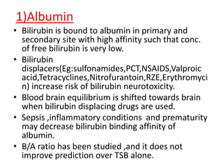 1)Albumin
• Bilirubin is bound to albumin in primary and
secondary site with high affinity such that conc.
of free bilirubin is very low.
• Bilirubin
displacers(Eg:sulfonamides,PCT,NSAIDS,Valproic
acid,Tetracyclines,Nitrofurantoin,RZE,Erythromyci
n) increase risk of bilirubin neurotoxicity.
• Blood brain equilibrium is shifted towards brain
when bilirubin displacing drugs are used.
• Sepsis ,inflammatory conditions and prematurity
may decrease bilirubin binding affinity of
albumin.
• B/A ratio has been studied ,and it does not
improve prediction over TSB alone.
 
