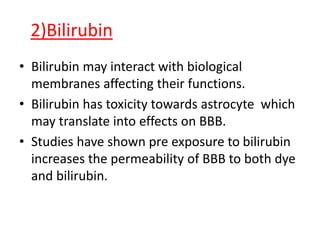 2)Bilirubin
• Bilirubin may interact with biological
membranes affecting their functions.
• Bilirubin has toxicity towards astrocyte which
may translate into effects on BBB.
• Studies have shown pre exposure to bilirubin
increases the permeability of BBB to both dye
and bilirubin.
 