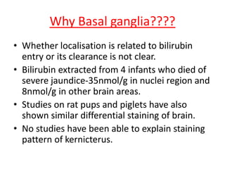Why Basal ganglia????
• Whether localisation is related to bilirubin
entry or its clearance is not clear.
• Bilirubin extracted from 4 infants who died of
severe jaundice-35nmol/g in nuclei region and
8nmol/g in other brain areas.
• Studies on rat pups and piglets have also
shown similar differential staining of brain.
• No studies have been able to explain staining
pattern of kernicterus.
 