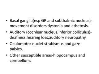 • Basal ganglia(esp GP and subthalmic nucleus)-
movement disorders dystonia and athetosis.
• Auditory (cochlear nucleus,inferior colliculus)-
deafness,hearing loss,auditory neuropathy.
• Oculomotor nuclei-strabismus and gaze
palsies.
• Other susceptible areas-hippocampus and
cerebellum.
 