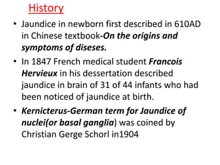 History
• Jaundice in newborn first described in 610AD
in Chinese textbook-On the origins and
symptoms of diseses.
• In 1847 French medical student Francois
Hervieux in his dessertation described
jaundice in brain of 31 of 44 infants who had
been noticed of jaundice at birth.
• Kernicterus-German term for Jaundice of
nuclei(or basal ganglia) was coined by
Christian Gerge Schorl in1904
 