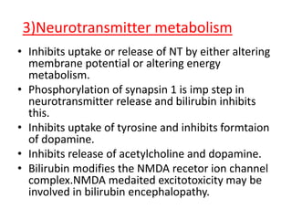 3)Neurotransmitter metabolism
• Inhibits uptake or release of NT by either altering
membrane potential or altering energy
metabolism.
• Phosphorylation of synapsin 1 is imp step in
neurotransmitter release and bilirubin inhibits
this.
• Inhibits uptake of tyrosine and inhibits formtaion
of dopamine.
• Inhibits release of acetylcholine and dopamine.
• Bilirubin modifies the NMDA recetor ion channel
complex.NMDA medaited excitotoxicity may be
involved in bilirubin encephalopathy.
 