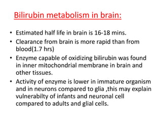 Bilirubin metabolism in brain:
• Estimated half life in brain is 16-18 mins.
• Clearance from brain is more rapid than from
blood(1.7 hrs)
• Enzyme capable of oxidizing bilirubin was found
in inner mitochondrial membrane in brain and
other tissues.
• Activity of enzyme is lower in immature organism
and in neurons compared to glia ,this may explain
vulnerabilty of infants and neuronal cell
compared to adults and glial cells.
 