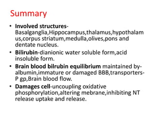 Summary
• Involved structures-
Basalganglia,Hippocampus,thalamus,hypothalam
us,corpus striatum,medulla,olives,pons and
dentate nucleus.
• Bilirubin-dianionic water soluble form,acid
insoluble form.
• Brain blood bilrubin equilibrium maintained by-
albumin,immature or damaged BBB,transporters-
P gp,Brain blood flow.
• Damages cell-uncoupling oxidative
phosphorylation,altering mebrane,inhibiting NT
release uptake and release.
 