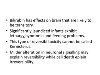 • Bilirubin has effects on brain that are likely to
be transitory.
• Significantly jaundiced infants exhibit
lethargy,hypotonia and feeding problems.
• This type of reversibl toxicity cannot be called
Kernicterus.
• Milder alteration in neuronal signalling may
explain reversibility while cell death eplain
irreversibility.
 